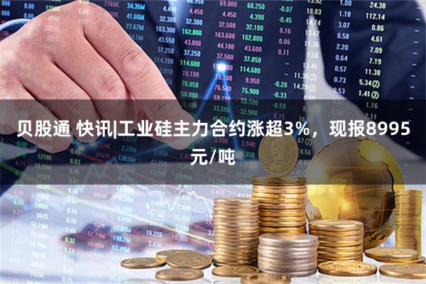 贝股通 快讯|工业硅主力合约涨超3%，现报8995元/吨