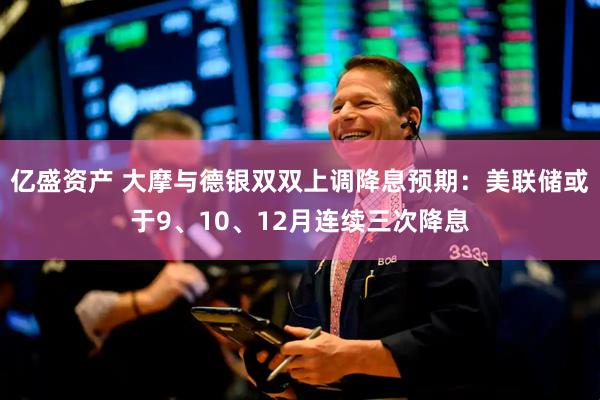 亿盛资产 大摩与德银双双上调降息预期：美联储或于9、10、12月连续三次降息