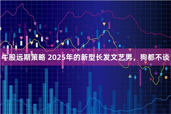 牛股远期策略 2025年的新型长发文艺男，狗都不谈