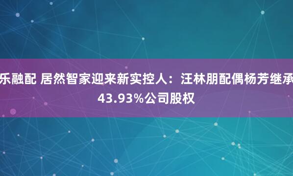 乐融配 居然智家迎来新实控人：汪林朋配偶杨芳继承43.93%公司股权