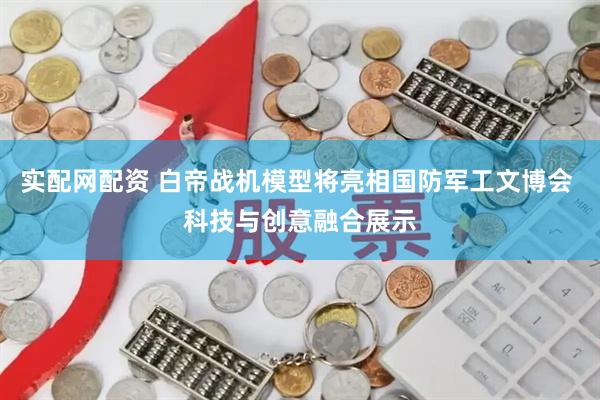 实配网配资 白帝战机模型将亮相国防军工文博会 科技与创意融合展示