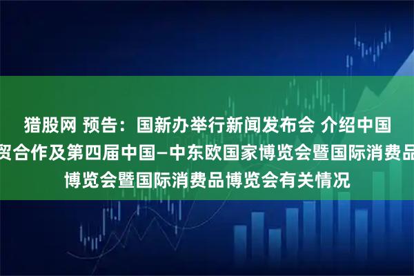 猎股网 预告：国新办举行新闻发布会 介绍中国与中东欧国家经贸合作及第四届中国—中东欧国家博览会暨国际消费品博览会有关情况
