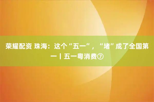 荣耀配资 珠海：这个“五一”，“堵”成了全国第一丨五一粤消费⑦