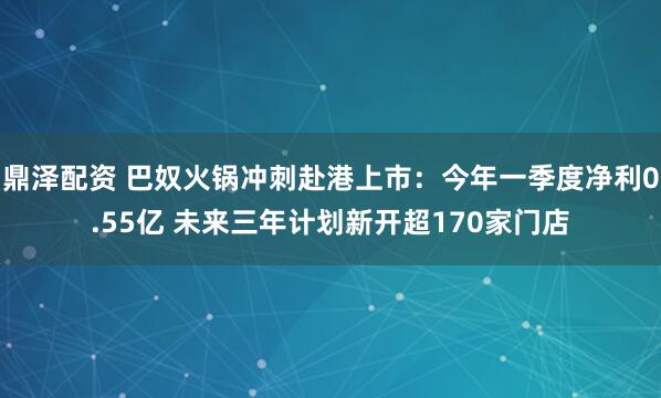 鼎泽配资 巴奴火锅冲刺赴港上市：今年一季度净利0.55亿 未来三年计划新开超170家门店