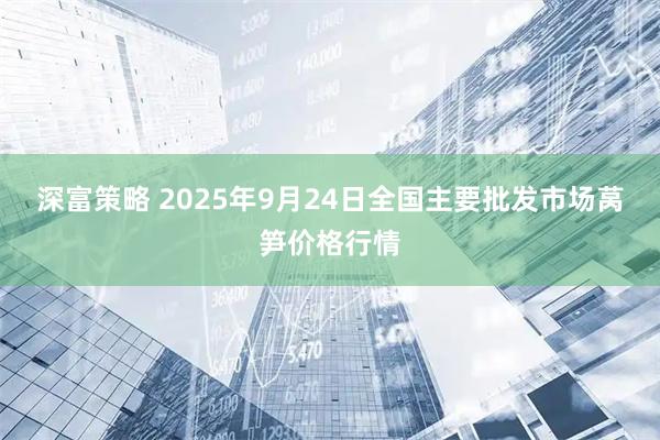 深富策略 2025年9月24日全国主要批发市场莴笋价格行情