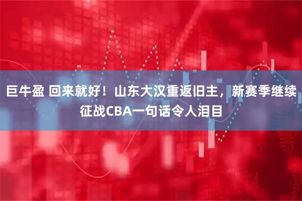 巨牛盈 回来就好！山东大汉重返旧主，新赛季继续征战CBA一句话令人泪目