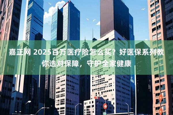嘉正网 2025百万医疗险怎么买？好医保系列教你选对保障，守护全家健康