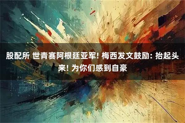 股配所 世青赛阿根廷亚军! 梅西发文鼓励: 抬起头来! 为你们感到自豪