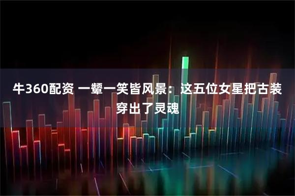 牛360配资 一颦一笑皆风景：这五位女星把古装穿出了灵魂
