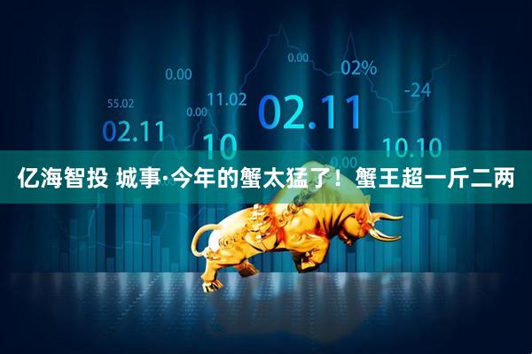 亿海智投 城事·今年的蟹太猛了！蟹王超一斤二两