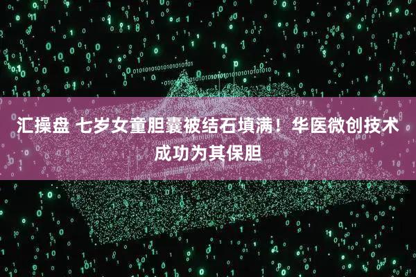 汇操盘 七岁女童胆囊被结石填满！华医微创技术成功为其保胆