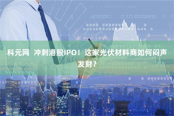 科元网  冲刺港股IPO！这家光伏材料商如何闷声发财？