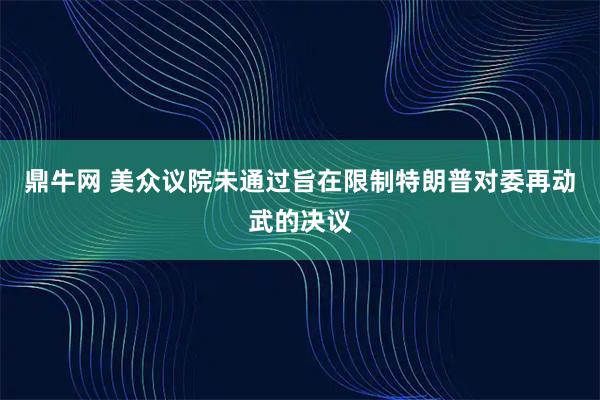 鼎牛网 美众议院未通过旨在限制特朗普对委再动武的决议