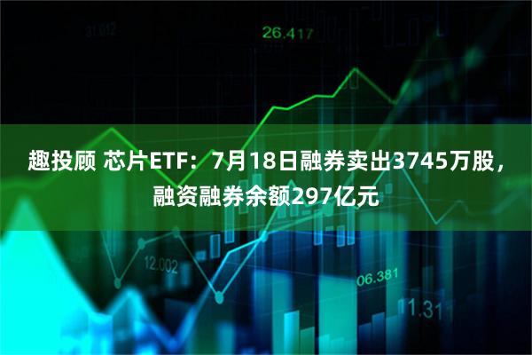 趣投顾 芯片ETF：7月18日融券卖出3745万股，融资融券余额297亿元