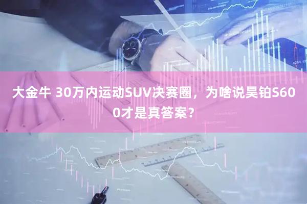 大金牛 30万内运动SUV决赛圈，为啥说昊铂S600才是真答案？